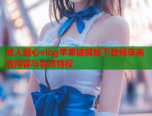 成人糖心vlog苹果破解版下载畅享高清内容与会员特权  第1张