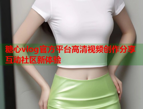 糖心vlog官方平台高清视频创作分享互动社区新体验  第2张