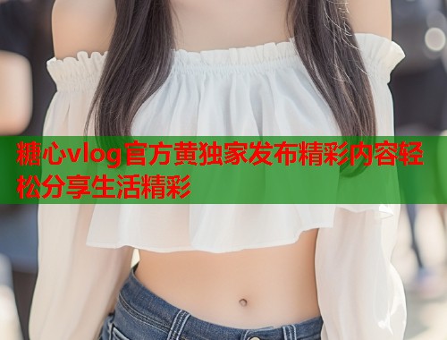 糖心vlog官方黄独家发布精彩内容轻松分享生活精彩  第1张
