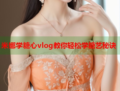 米娜学糖心vlog教你轻松学糖艺秘诀  第1张
