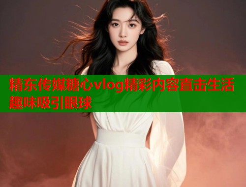 精东传媒糖心vlog精彩内容直击生活趣味吸引眼球  第1张