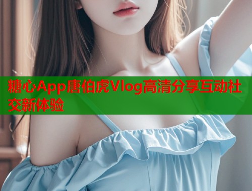 糖心App唐伯虎Vlog高清分享互动社交新体验  第2张