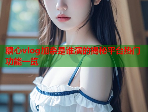 糖心vlog加奈是谁演的揭秘平台热门功能一览  第1张