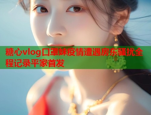 糖心vlog口罩妹疫情遭遇房东骚扰全程记录平家首发  第1张