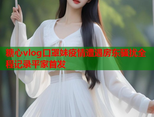糖心vlog口罩妹疫情遭遇房东骚扰全程记录平家首发  第2张