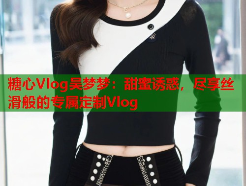 糖心Vlog吴梦梦：甜蜜诱惑，尽享丝滑般的专属定制Vlog  第1张