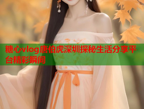 糖心vlog唐伯虎深圳探秘生活分享平台精彩瞬间  第1张