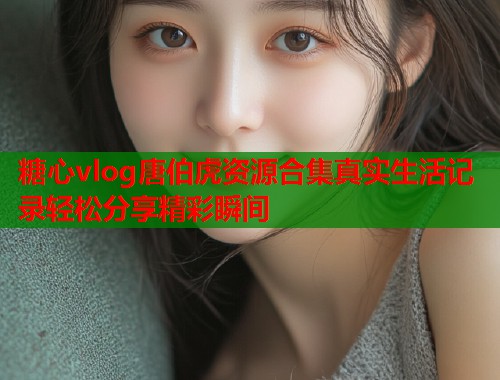 糖心vlog唐伯虎资源合集真实生活记录轻松分享精彩瞬间  第1张