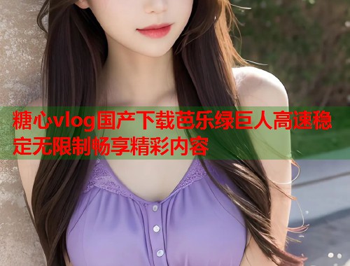 糖心vlog国产下载芭乐绿巨人高速稳定无限制畅享精彩内容  第2张