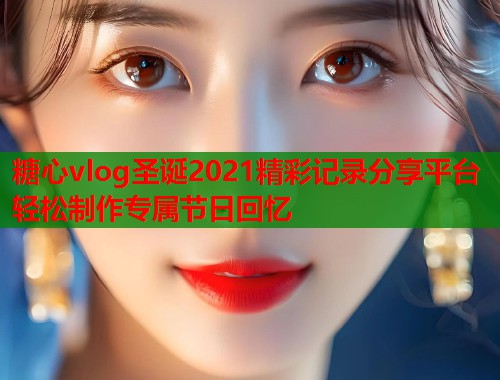 糖心vlog圣诞2021精彩记录分享平台轻松制作专属节日回忆  第1张