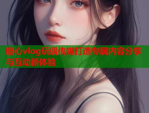 糖心vlog玩偶传媒打造专属内容分享与互动新体验  第1张