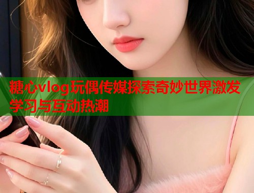 糖心vlog玩偶传媒探索奇妙世界激发学习与互动热潮  第1张