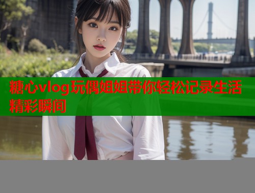 糖心vlog玩偶姐姐带你轻松记录生活精彩瞬间  第1张