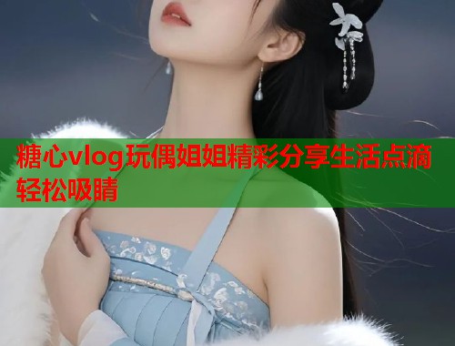 糖心vlog玩偶姐姐精彩分享生活点滴轻松吸睛  第2张
