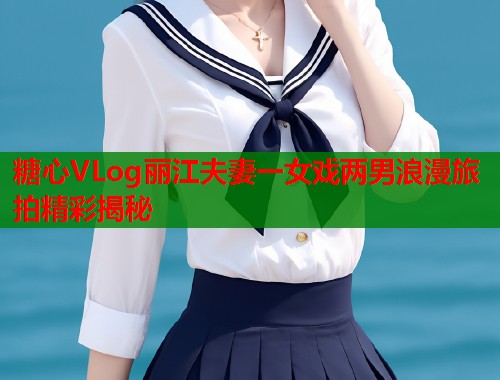 糖心VLog丽江夫妻一女戏两男浪漫旅拍精彩揭秘  第1张