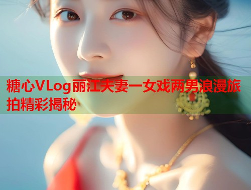 糖心VLog丽江夫妻一女戏两男浪漫旅拍精彩揭秘  第2张
