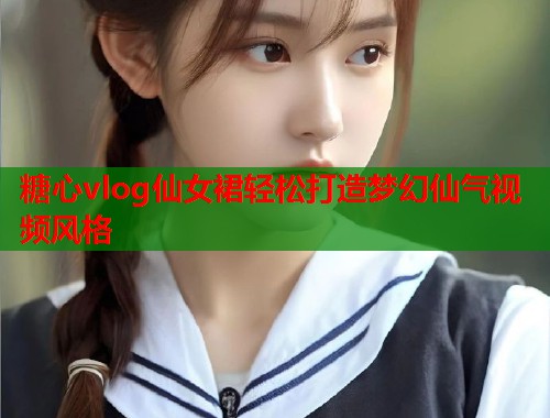 糖心vlog仙女裙轻松打造梦幻仙气视频风格  第1张