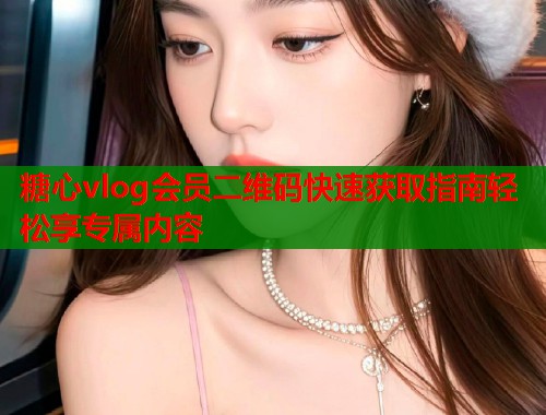 糖心vlog会员二维码快速获取指南轻松享专属内容  第1张