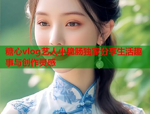 糖心vlog艺人小脆肠独家分享生活趣事与创作灵感  第1张