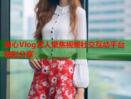 糖心Vlog艺人聚焦视频社交互动平台精彩分享  第1张