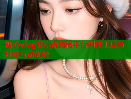 糖心vlog艾小青揭秘平台创作工具与社交互动优势  第1张