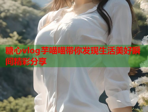 糖心vlog芋喵喵带你发现生活美好瞬间精彩分享  第1张