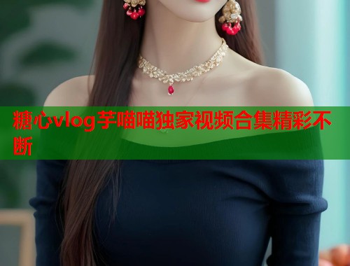 糖心vlog芋喵喵独家视频合集精彩不断  第2张