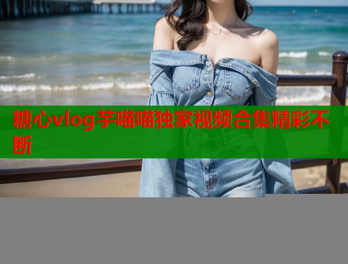 糖心vlog芋喵喵独家视频合集精彩不断  第1张