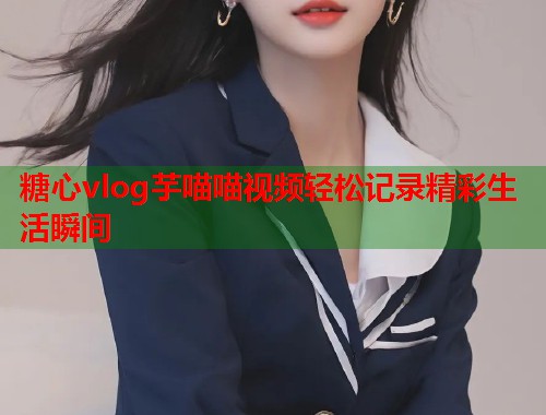 糖心vlog芋喵喵视频轻松记录精彩生活瞬间  第1张