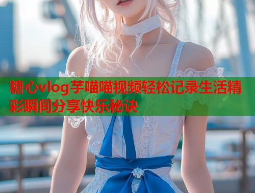糖心vlog芋喵喵视频轻松记录生活精彩瞬间分享快乐秘诀  第1张