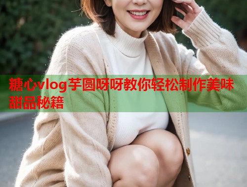 糖心vlog芋圆呀呀教你轻松制作美味甜品秘籍  第1张