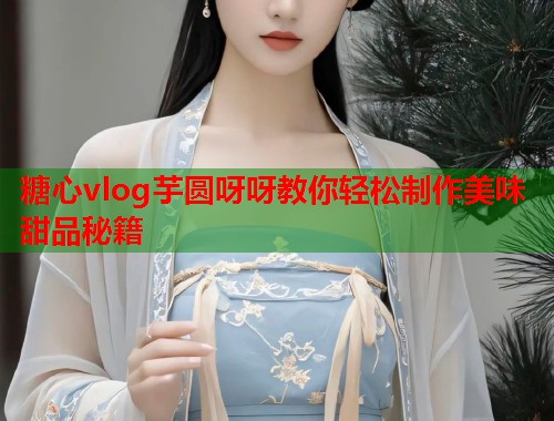 糖心vlog芋圆呀呀教你轻松制作美味甜品秘籍  第2张