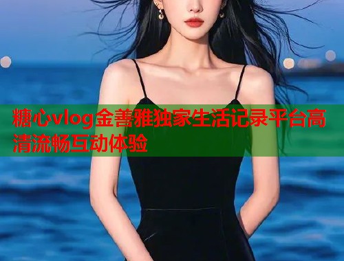 糖心vlog金善雅独家生活记录平台高清流畅互动体验  第2张