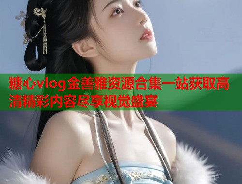 糖心vlog金善雅资源合集一站获取高清精彩内容尽享视觉盛宴  第1张
