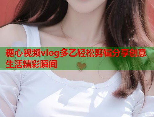 糖心视频vlog多乙轻松剪辑分享创意生活精彩瞬间  第1张