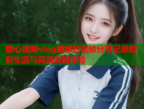 糖心视频vlog娜娜短视频分享记录精彩生活与高清追剧体验  第1张
