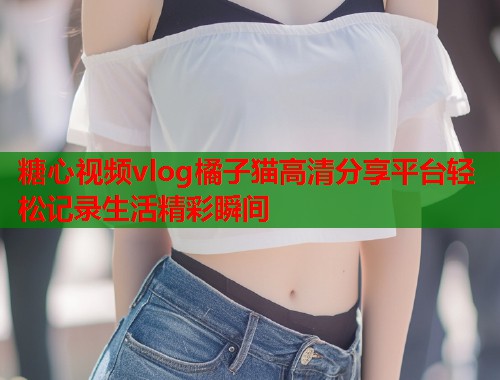 糖心视频vlog橘子猫高清分享平台轻松记录生活精彩瞬间  第1张