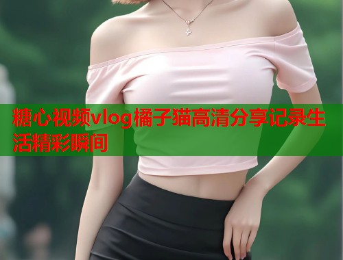 糖心视频vlog橘子猫高清分享记录生活精彩瞬间  第1张