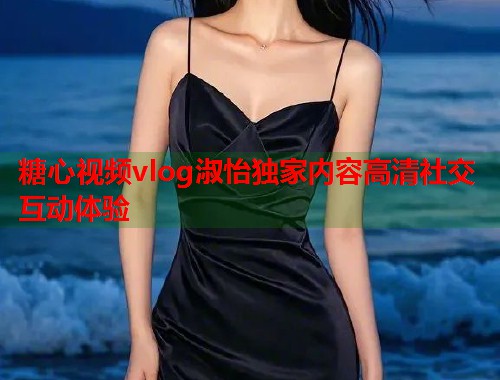 糖心视频vlog淑怡独家内容高清社交互动体验  第1张