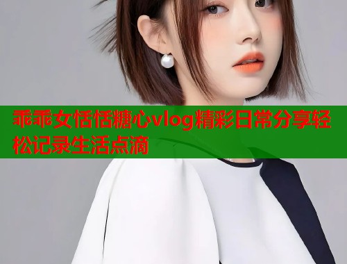 乖乖女恬恬糖心vlog精彩日常分享轻松记录生活点滴  第1张