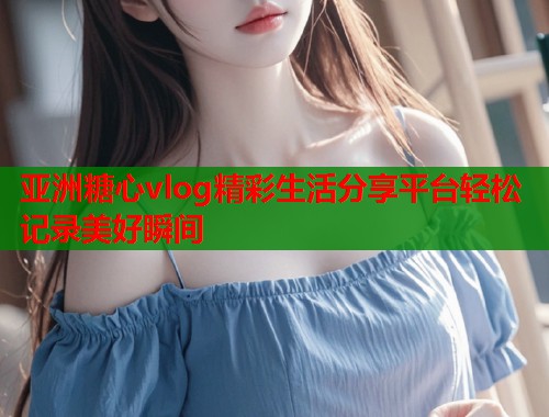 亚洲糖心vlog精彩生活分享平台轻松记录美好瞬间  第1张