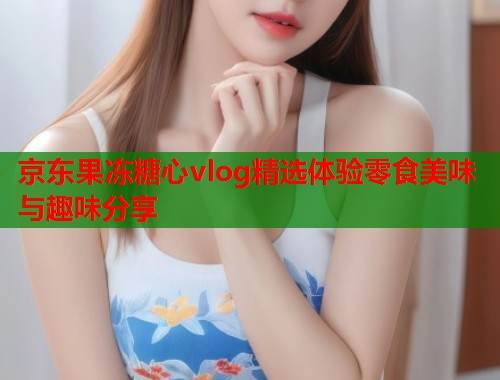 京东果冻糖心vlog精选体验零食美味与趣味分享  第1张