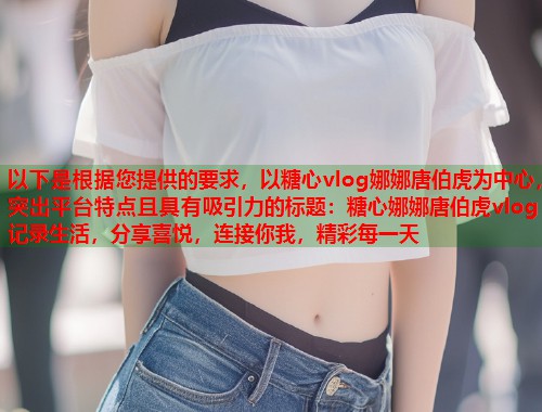 以下是根据您提供的要求，以糖心vlog娜娜唐伯虎为中心，突出平台特点且具有吸引力的标题：糖心娜娜唐伯虎vlog：记录生活，分享喜悦，连接你我，精彩每一天  第1张