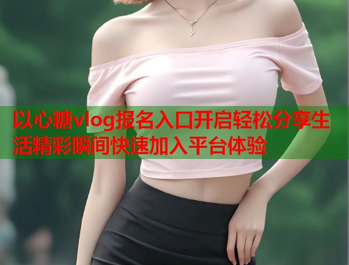 以心糖vlog报名入口开启轻松分享生活精彩瞬间快速加入平台体验  第1张