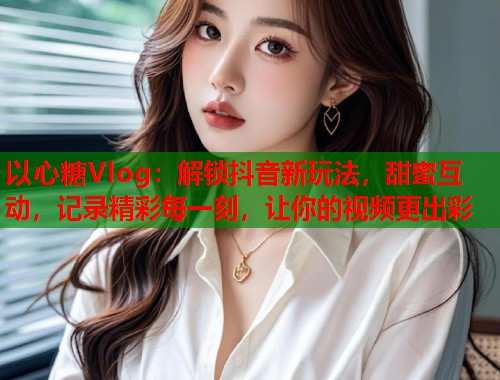 以心糖Vlog：解锁抖音新玩法，甜蜜互动，记录精彩每一刻，让你的视频更出彩  第1张