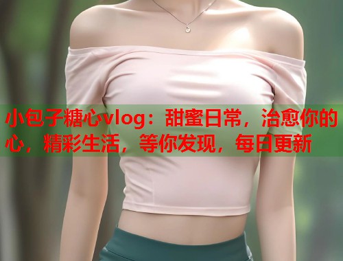 小包子糖心vlog：甜蜜日常，治愈你的心，精彩生活，等你发现，每日更新  第1张