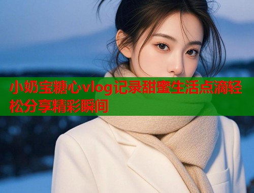 小奶宝糖心vlog记录甜蜜生活点滴轻松分享精彩瞬间  第1张