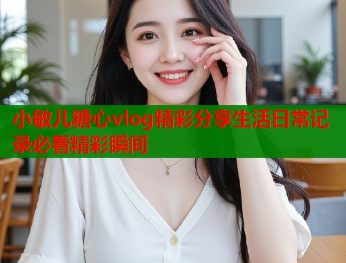 小敏儿糖心vlog精彩分享生活日常记录必看精彩瞬间  第1张