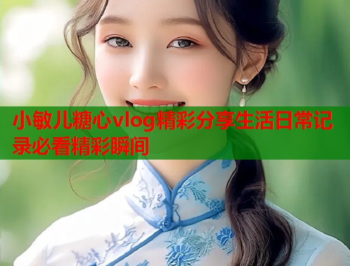 小敏儿糖心vlog精彩分享生活日常记录必看精彩瞬间  第2张