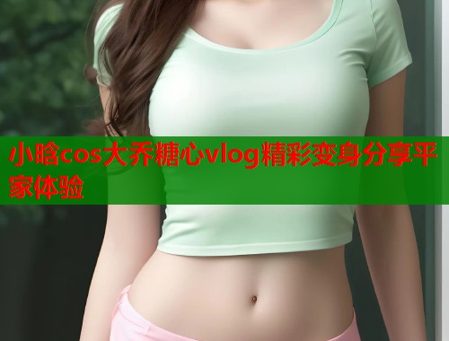 小晗cos大乔糖心vlog精彩变身分享平家体验  第2张
